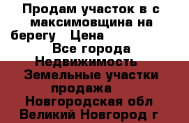 Продам участок в с.максимовщина на берегу › Цена ­ 1 000 000 - Все города Недвижимость » Земельные участки продажа   . Новгородская обл.,Великий Новгород г.